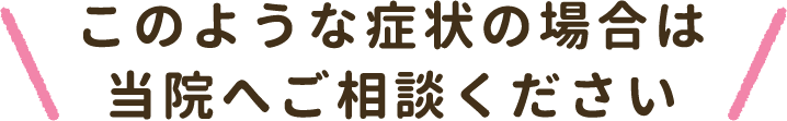 このような症状の場合は当院へご相談ください