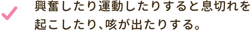 興奮したり運動したりすると息切れを起こしたり、咳が出たりする。