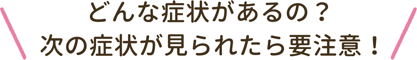 どんな症状があるの？ 次の症状が見られたら要注意！