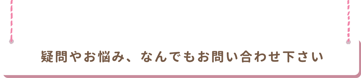 疑問やお悩み何でもお問い合わせください